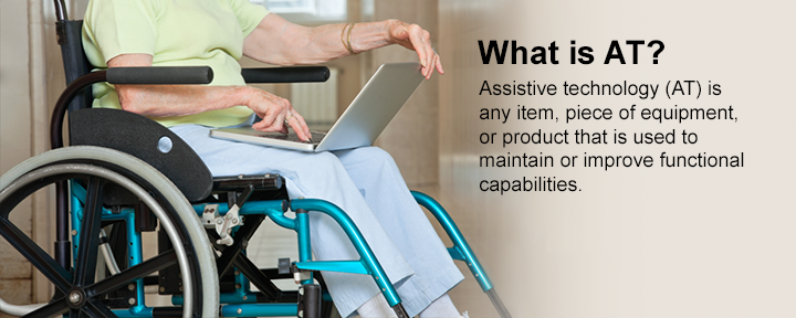 What is AT? Assistive technology (AT) is any item, piece of equipment, or product that is used to maintain or improve functional capabilities.